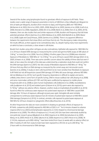 3

CELLULAR STUDIES

Several of the studies using lymphocytes found no genotoxic effects of exposure to RF fields. These
studies cover a wide range of exposure parameters in terms of SAR (from a few milliwatts per kilogram to
tens of watts per kilogram), duration (from minutes to days), and frequency (800 and 1900 MHz)
(McNamee et al, 2003; Zeni et al, 2003, 2005, 2008; Wang B et al, 2005; Sannino et al, 2006; Scarfi et al,
2006; Stronati et al, 2006; Vijayalaxmi, 2006; Kim et al, 2008; Manti et al, 2008; Chen et al, 2009, 2010).
However, there are also studies that used similar exposures of SAR, duration and frequency that did show
potential genotoxic effects (Sarimov et al, 2004; Markova et al, 2005; Zotti-Martelli et al, 2005; Mazor
et al, 2008; Gajski and Garaj-Vrhovac, 2009; Sannino et al, 2009b). There is no apparent difference
between the experiments that show effects and those that do not. This discrepancy makes interpreting
the results difficult, as there appear to be contradictory data. So, despite having many more experiments
on which to base a conclusion, a clear answer is still elusive.
Results from studies using other cell types are also contradictory. Epithelial cells exposed to 1800 MHz for
2 or 24 hours showed DNA damage as measured by the comet and gamma-H2AX assays at SAR values of
3 W kg–1 or more (Sun et al, 2006; Yao et al, 2008a). A further paper (Yao et al, 2008b) was retracted.
Exposure of fibroblasts to 1800 MHz at 1 to 2 W kg–1 for up to 24 hours caused DNA damage (Diem et al,
2005; Schwarz et al, 2008). There was some scientific concern about the validity of these data but even if
taken at face value the strength of the data was undermined by a replication study that could not confirm
this DNA damage (Speit et al, 2007). Nor did a study of fibroblasts exposed to 900 MHz at 1 W kg–1 for
24 hours find any effect on DNA damage as measured by the comet assay and micronuclei counts
(Sannino et al, 2009a). A study on stem cells found them to be more sensitive than fibroblasts to exposure
to RF fields but not all frequencies caused DNA damage; 915 MHz did cause damage, whereas 905 MHz
did not (Markova et al, 2010). Such specific frequency dependence is difficult to explain and seems
unlikely unless there is some form of specific tuning. DNA in mouse auditory hair cells (Huang et al, 2008)
and some mammalian cell lines (L5178Y and CHL) were unaffected by exposure to mobile phone
frequencies (Kim et al, 2008) as were human trophoblasts cells (Valbonesi et al, 2008), neuroblastoma
cells (Luukkonen et al, 2010) and isolated sperm (Falzone et al, 2010); sperm were also exposed to
5.7 W kg–1 without any adverse effects. However, another study on trophoblasts (Franzellitti et al, 2010)
found no effect for continuous wave exposure but pulsed wave exposure at 1800 MHz caused DNA
damage after 16 hours of exposure, although recovery was rapid. Astroglial cells were similarly
unresponsive to continuous wave exposure but 20 minutes of pulsed wave exposure at 900 MHz caused
DNA damage (Campisi et al, 2010). In contrast, amniotic cells exposed to pulsed wave exposure at
900 MHz for 24 hours showed no cytogenetic effects (Bourthoumieu et al, 2010).
At other frequencies the data are more consistent in showing no genotoxic effects of exposure to
RF fields. Leukaemia cells (HL60) exposed to 400 MHz at 500 V cm–1 for 6 minutes showed no adverse
response (Port et al, 2003) and lymphocytes exposed to 2.3 GHz showed no chromosomal damage
(Hansteen et al, 2009). The effects of exposure to 2.14 and 2.45 GHz have been extensively studied by
one particular research group (Miyakoshi et al, 2002; Koyama et al, 2004; Komatsubara et al, 2005;
Wang J et al, 2005; Hirose et al, 2006; Sakuma et al, 2006; Koyama et al, 2007; Hirose et al, 2008). At
2.14 GHz, exposures up to 800 mW kg–1 have been tested from hours to weeks with no adverse effect on
DNA. A variety of cells from ovary to brain have been exposed to 2.45 GHz at up to 200 W kg–1 for
2 hours with no chromosomal or DNA damage.

86

 