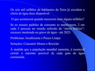 Os seis mil milhões de habitantes da Terra já excedem a
oferta de água doce disponível.
O que acontecerá quando nascerem mais alguns milhões?
Se os actuais padrões de consumo se mantiverem, 2 em
cada 3 pessoas no mundo sofrerão de “stress hídrico”-
escassez moderada ou grave de água - até 2025.
Problemas: Insuficiente e Pouco Limpa
Soluções: Consumir Menos e Reciclar
À medida que a população mundial aumenta, é essencial
extrair o máximo possível de cada gota de água
consumida.
 