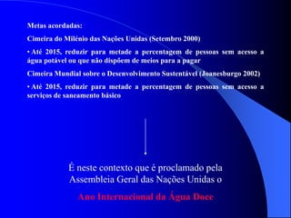 Metas acordadas:
Cimeira do Milénio das Nações Unidas (Setembro 2000)
• Até 2015, reduzir para metade a percentagem de pessoas sem acesso a
água potável ou que não dispõem de meios para a pagar
Cimeira Mundial sobre o Desenvolvimento Sustentável (Joanesburgo 2002)
• Até 2015, reduzir para metade a percentagem de pessoas sem acesso a
serviços de saneamento básico
É neste contexto que é proclamado pela
Assembleia Geral das Nações Unidas o
Ano Internacional da Água Doce
 