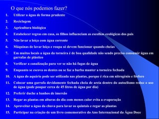 O que nós podemos fazer?
1. Utilizar a água de forma prudente
2. Reciclagem
3. Agricultura biológica
4. Estabelecer regras em casa, os filhos influenciam as escolhas ecológicas dos pais
5. Não lavar a loiça com água corrente
6. Máquinas de lavar loiça e roupa só devem funcionar quando cheias
7. Em muitos locais a água da torneira é de boa qualidade não sendo preciso consumir água em
garrafas de plástico
8. Verificar a canalização para ver se não há fugas de água
9. Enquanto se escova os dentes ou se faz a barba manter a torneira fechada
10. A água do aquário pode ser utilizada nas plantas, porque é rica em nitrogénio e fósforo
11. Colocar uma garrafa devidamente fechada cheia de areia dentro do autoclismo reduz o uso
de água (pode poupar cerca de 45 litros de água por dia)
12. Preferir duche a banhos de imersão
13. Regar as plantas em alturas do dia com menos calor evita a evaporação
14. Aproveitar a água da chuva para lavar os quintais e regar as plantas
15. Participar na criação de um livro comemorativo do Ano Internacional da Água Doce
 