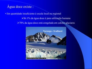 • Em quantidade insuficiente à escala local ou regional
Só 1% da água doce é para utilização humana
70% da água doce está congelada em calotes glaciares
Água doce existe :
Noruega - Svalbard
 