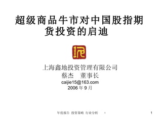 超级商品牛市对中国股指期货投资的启迪  上海鑫地投资管理有限公司 蔡杰  董事长 [email_address] 2006 年 9 月 