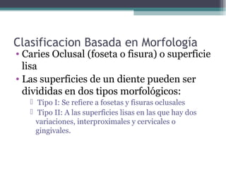 Clasificacion Basada en Morfología
• Caries Oclusal (foseta o fisura) o superficie
lisa
• Las superficies de un diente pueden ser
divididas en dos tipos morfológicos:
 Tipo I: Se refiere a fosetas y fisuras oclusales
 Tipo II: A las superficies lisas en las que hay dos
variaciones, interproximales y cervicales o
gingivales.
 