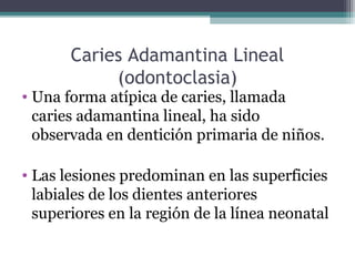Caries Adamantina Lineal
(odontoclasia)
• Una forma atípica de caries, llamada
caries adamantina lineal, ha sido
observada en dentición primaria de niños.
• Las lesiones predominan en las superficies
labiales de los dientes anteriores
superiores en la región de la línea neonatal
 