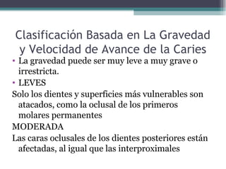 Clasificación Basada en La Gravedad
y Velocidad de Avance de la Caries
• La gravedad puede ser muy leve a muy grave o
irrestricta.
• LEVES
Solo los dientes y superficies más vulnerables son
atacados, como la oclusal de los primeros
molares permanentes
MODERADA
Las caras oclusales de los dientes posteriores están
afectadas, al igual que las interproximales
 