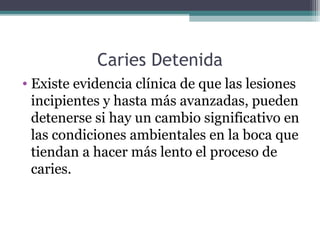 Caries Detenida
• Existe evidencia clínica de que las lesiones
incipientes y hasta más avanzadas, pueden
detenerse si hay un cambio significativo en
las condiciones ambientales en la boca que
tiendan a hacer más lento el proceso de
caries.
 