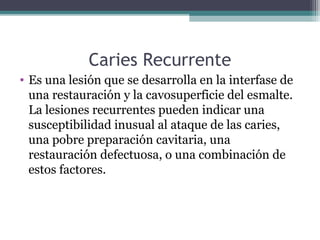 Caries Recurrente
• Es una lesión que se desarrolla en la interfase de
una restauración y la cavosuperficie del esmalte.
La lesiones recurrentes pueden indicar una
susceptibilidad inusual al ataque de las caries,
una pobre preparación cavitaria, una
restauración defectuosa, o una combinación de
estos factores.
 