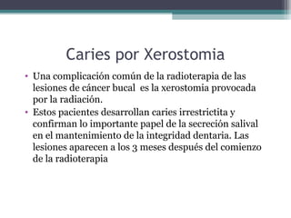 Caries por Xerostomia
• Una complicación común de la radioterapia de las
lesiones de cáncer bucal es la xerostomia provocada
por la radiación.
• Estos pacientes desarrollan caries irrestrictita y
confirman lo importante papel de la secreción salival
en el mantenimiento de la integridad dentaria. Las
lesiones aparecen a los 3 meses después del comienzo
de la radioterapia
 