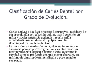 Clasificación de Caries Dental por
Grado de Evolución.
• Caries activas o agudas: procesos destructivos, rápidos y de
corta evolución con afección pulpar, más frecuentes en
niños y adolescentes. Se extiende hasta la unión
amelodentinaria en dirección pulpar. Amplia
desmineralización de la dentina.
• Caries crónicas: evolución lenta, el esmalte no pierde
sustancia pero se puede pigmentar y estabilizarse por
remineralización salival. Cuando afecta la dentina la
cavidad es poco profunda con una mayor abertura, un
mínimo de dentina desmineralizada y poco esmalte
socavado.
 