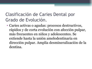 Clasificación de Caries Dental por
Grado de Evolución.
• Caries activas o agudas: procesos destructivos,
rápidos y de corta evolución con afección pulpar,
más frecuentes en niños y adolescentes. Se
extiende hasta la unión amelodentinaria en
dirección pulpar. Amplia desmineralización de la
dentina.
 
