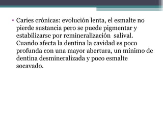 • Caries crónicas: evolución lenta, el esmalte no
pierde sustancia pero se puede pigmentar y
estabilizarse por remineralización salival.
Cuando afecta la dentina la cavidad es poco
profunda con una mayor abertura, un mínimo de
dentina desmineralizada y poco esmalte
socavado.
 