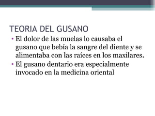 TEORIA DEL GUSANO
• El dolor de las muelas lo causaba el
gusano que bebía la sangre del diente y se
alimentaba con las raíces en los maxilares.
• El gusano dentario era especialmente
invocado en la medicina oriental
 