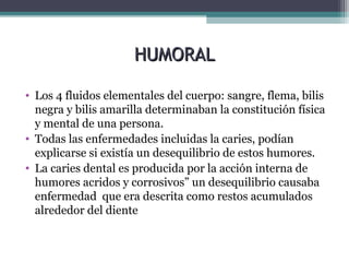 HUMORALHUMORAL
• Los 4 fluidos elementales del cuerpo: sangre, flema, bilis
negra y bilis amarilla determinaban la constitución física
y mental de una persona.
• Todas las enfermedades incluidas la caries, podían
explicarse si existía un desequilibrio de estos humores.
• La caries dental es producida por la acción interna de
humores acridos y corrosivos” un desequilibrio causaba
enfermedad que era descrita como restos acumulados
alrededor del diente
 