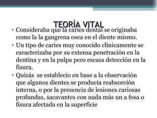 TEORÌA VITALTEORÌA VITAL
• Consideraba que la caries dental se originaba
como la la gangrena osea en el diente mismo.
• Un tipo de caries muy conocido clínicamente se
caracterizaba por su extensa penetración en la
dentina y en la pulpa pero escasa detección en la
fisura.
• Quizás se establecio en base a la observación
que algunos dientes se producía reabsorción
interna, o por la presencia de lesiones cariosas
profundas, sacavantes con nada más un a fosa o
fisura afectada en la superficie
 