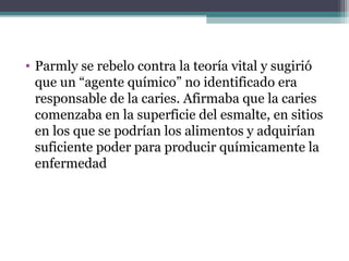 • Parmly se rebelo contra la teoría vital y sugirió
que un “agente químico” no identificado era
responsable de la caries. Afirmaba que la caries
comenzaba en la superficie del esmalte, en sitios
en los que se podrían los alimentos y adquirían
suficiente poder para producir químicamente la
enfermedad
 