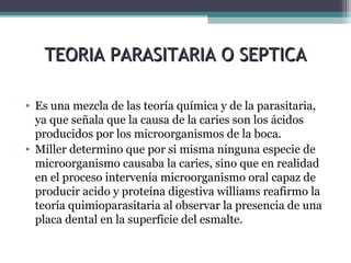 TEORIA PARASITARIA O SEPTICATEORIA PARASITARIA O SEPTICA
• Es una mezcla de las teoría química y de la parasitaria,
ya que señala que la causa de la caries son los ácidos
producidos por los microorganismos de la boca.
• Miller determino que por si misma ninguna especie de
microorganismo causaba la caries, sino que en realidad
en el proceso intervenía microorganismo oral capaz de
producir acido y proteína digestiva williams reafirmo la
teoría quimioparasitaria al observar la presencia de una
placa dental en la superficie del esmalte.
 