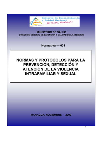 MINISTERIO DE SALUD
 DIRECCIÓN GENERAL DE EXTENSIÓN Y CALIDAD DE LA ATENCIÓN




                   Normativa — 031




NORMAS Y PROTOCOLOS PARA LA
  PREVENCIÓN, DETECCIÓN Y
  ATENCIÓN DE LA VIOLENCIA
   INTRAFAMILIAR Y SEXUAL




          MANAGUA, NOVIEMBRE - 2009



                                                           1
 