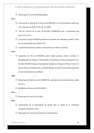 L’analyse financière et le contrôle de gestion : pour une meilleure collaboration



      Démarrage de l’activité Hydrométallurgie.

1997 :

      Extension de la capacité de la mine de GUEMASSA. Les investissements requis pour

         cette extension ont été de l’ordre de 110 MDH.

      Arrêt de l’activité de la mine de BLEIDA (SOMIFER) suite à l’épuisement des

         réserves de cuivre ;

      Lancement du projet CMBAII permettant de produire des cathodes de cobalt à partir

         du concentré produit par la filiale CTT.

      Acquisition des premiers permis à l’international, au Mali et en Guinée

1999 :

      Acquisition de 34% de SEMAFO, junior minier canadien, visant à accélérer le

         développement du Groupe à l’international et sa présence en tant que producteur d’or.

         En effet, SEMAFO dispose d’une présence marquée en Afrique de l’Ouest à travers 22

         permis miniers au Burkina Faso, en Guinée-Bissau, en Côté d’Ivoire et deux gisements

         d’or en Guinée-Bissau et au Ghana.

2000 :

      Démarrage de l’unité cuivre de SOMMITAL, spécialisée dans la production de sulfate

         de cuivre.

      Introduction en bourse de MANAGEM.

2001 :

      Démarrage de la mine d’or d’Akka.

2002 :

      Augmentation de la participation du groupe dans le capital de la compagnie

         canadienne SEMAFO à 52%.

      Démarrage de la mine d’or de Kiniero en Guinée-Bissau.




ESSAIDI Maryame                                                                            14
 