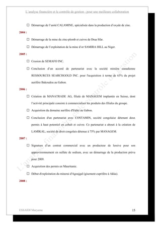 L’analyse financière et le contrôle de gestion : pour une meilleure collaboration



      Démarrage de l’unité CALAMINE, spécialisée dans la production d’oxyde de zinc.

2004 :

      Démarrage de la mine du zinc-plomb et cuivre de Draa Sfar.

      Démarrage de l’exploitation de la mine d’or SAMIRA HILL au Niger.

2005 :

      Cession de SEMAFO INC.

      Conclusion d’un accord de partenariat avec la société minière canadienne

         RESSOURCES SEARCHGOLD INC. pour l'acquisition à terme de 63% du projet

         aurifère Bakoudou au Gabon.

2006 :

      Création de MANATRADE AG, filiale de MANAGEM implantée en Suisse, dont

         l’activité principale consiste à commercialiser les produits des filiales du groupe.

      Acquisition du domaine aurifère d'Etéké au Gabon.

      Conclusion d'un partenariat avec COSTAMIN, société congolaise détenant deux

         permis à haut potentiel en cobalt et cuivre. Ce partenariat a abouti à la création de

         LAMIKAL, société de droit congolais détenue à 75% par MANAGEM.

2007 :

      Signature d’un contrat commercial avec un producteur de lessive pour son

         approvisionnement en sulfate de sodium, avec un démarrage de la production prévu

         pour 2009.

      Acquisition des permis en Mauritanie.

      Début d'exploitation du minerai d'Agoujgal (gisement cuprifère à Akka).

2008 :




ESSAIDI Maryame                                                                                 15
 