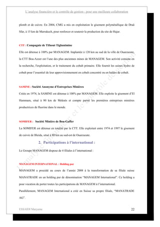 L’analyse financière et le contrôle de gestion : pour une meilleure collaboration



plomb et de cuivre. En 2004, CMG a mis en exploitation le gisement polymétallique de Draâ

Sfar, à 15 km de Marrakech, pour renforcer et soutenir la production du site de Hajar.



CTT : Compagnie de Tifnout Tighanimine

Elle est détenue à 100% par MANAGEM. Implantée à 120 km au sud de la ville de Ouarzazate,

la CTT Bou-Azzer est l’une des plus anciennes mines de MANAGEM. Son activité consiste en

la recherche, l'exploitation, et le traitement du cobalt primaire. Elle fournit les usines hydro de

cobalt pour l’essentiel de leur approvisionnement en cobalt concentré ou en haldes de cobalt.



SAMINE : Société Anonyme d’Entreprises Minières

Créée en 1974, la SAMINE est détenue à 100% par MANAGEM. Elle exploite le gisement d’El

Hammam, situé à 80 km de Meknès et compte parmi les premières entreprises minières

productrices de fluorine dans le monde.



SOMIFER : Société Minière de Bou-Gaffer

La SOMIFER est détenue en totalité par la CTT. Elle exploitait entre 1974 et 1997 le gisement

de cuivre de Bleida, situé à 80 km au sud-est de Ouarzazate.

                2. Participations à l’international :

Le Groupe MANAGEM dispose de 4 filiales à l’international :



MANAGEM INTERNATIONAL : Holding pur

MANAGEM a procédé au cours de l’année 2008 à la transformation de sa filiale suisse

MANATRADE en un holding pur de dénomination “MANAGEM International”. Ce holding a

pour vocation de porter toutes les participations de MANAGEM à l’international.

Parallèlement, MANAGEM International a créé en Suisse sa propre filiale, “MANATRADE

AG”.


ESSAIDI Maryame                                                                                 22
 