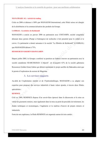 L’analyse financière et le contrôle de gestion : pour une meilleure collaboration




MANATRADE AG : Activité de trading

Créée en 2006 et détenue à 100% par MANAGEM International, cette filiale suisse est chargée

de la distribution et la commercialisation des produits du Groupe.

LAMIKAL : La minière de Kalukundi

MANAGEM a conclu en janvier 2006 un partenariat avec COSTAMIN, société congolaise

détenant deux permis (Pumpi et Kalongwe) de recherche à fort potentiel pour le cobalt et le

cuivre. Ce partenariat a donné naissance à la société “La Minière de Kalukundi” (LAMIKAL)

que MANAGEM détient à 75%.

RESSOURCES GOLDEN GRAM GABON



Depuis juillet 2005, le Groupe a renforcé sa position au Gabon à travers un partenariat avec la

société canadienne SEARCHGOLD. L’objectif est d’acquérir 63% de la société gabonaise

Ressources Golden Gram Gabon qui détient maintenant le projet aurifère de Bakoudou ainsi que

le permis d’exploration du secteur de Magnima.

                 3. Les services supports

Au-delà de l’exploitation minière et de l’hydrométallurgie, MANAGEM a su adapter son

expertise pour proposer des services industriels à haute valeur ajoutée, à travers deux filiales

spécialisées :

REMINEX

Créé en 1984, REMINEX dispose d’un savoir-faire éprouvé dans la découverte et la mise en

valeur de gisements miniers, mais également dans la mise au point de procédés de traitement, les

études techniques et économiques, l’ingénierie et la maîtrise d’œuvre de projets miniers et

industriels.

Forte de son expérience, la filiale REMINEX est organisée autour de trois entités :




ESSAIDI Maryame                                                                              23
 