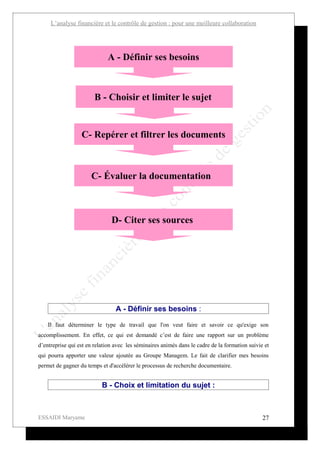 L’analyse financière et le contrôle de gestion : pour une meilleure collaboration




                             A - Définir ses besoins



                        B - Choisir et limiter le sujet


                  C- Repérer et filtrer les documents



                      C- Évaluer la documentation



                               D- Citer ses sources




                                 A - Définir ses besoins :

    Il faut déterminer le type de travail que l'on veut faire et savoir ce qu'exige son
accomplissement. En effet, ce qui est demandé c’est de faire une rapport sur un problème
d’entreprise qui est en relation avec les séminaires animés dans le cadre de la formation suivie et
qui pourra apporter une valeur ajoutée au Groupe Managem. Le fait de clarifier mes besoins
permet de gagner du temps et d'accélérer le processus de recherche documentaire.


                           B - Choix et limitation du sujet :



ESSAIDI Maryame                                                                                 27
 