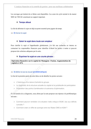 L’analyse financière et le contrôle de gestion : pour une meilleure collaboration



Les ouvrages qui traitent de ce thème sont disponibles. Les cours du cycle normal et du master
MSF de l’ISCAE constituent un support important.


         Temps alloué


Le fait de délimiter le sujet est déjà un point essentiel pour gagner du temps.

⇒ 2) Cerner le sujet



         Saisir le sujet dans toute son ampleur

Pour clarifier le sujet et l'appréhender globalement, j’ai fait une recherche en interne en
contactant les responsables financiers pour identifier d’abord les points à traiter et pouvoir
proposer des solutions adéquates par la suite.


         Exprimer le sujet en une courte phrase :

 Opération financière sur le capital de Managem : Fusion, Augmentation du
 capital et APA



⇒ 3) Définir le but du travail (problématique)

Le but de la première partie de cette thèse est de détailler les points suivants :


     L’historique et la nature d’activité du groupe.
     Le diagnostic de la structure actuelle du capital et le portefeuille de participation
     Proposition des points d’amélioration et scénarios d’optimisation.


Et à la lumière de ce diagnostic, nous allons par la suite proposer une réponse à la problématique
suivante :


     Comment peut-on remédier à la situation nette critique d’AGM, due aux déficits
        cumulés ?
     Comment créer un effet de synergie entre les filiales CMG et AGM ?




ESSAIDI Maryame                                                                                29
 