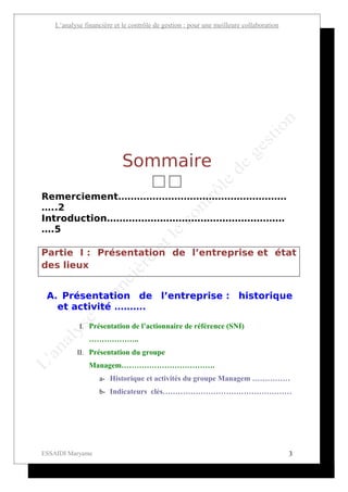L’analyse financière et le contrôle de gestion : pour une meilleure collaboration




                            Sommaire
                                      
Remerciement………………………………………………
…..2
Introduction…………………………………………………
….5

Partie I : Présentation de l’entreprise et état
des lieux


 A. Présentation de l’entreprise : historique
   et activité ……….

            I. Présentation de l’actionnaire de référence (SNI)
                ………………..
           II. Présentation du groupe
                Managem……………………………….
                    a- Historique et activités du groupe Managem ……………
                    b- Indicateurs clés……………………………………………




ESSAIDI Maryame                                                                         3
 