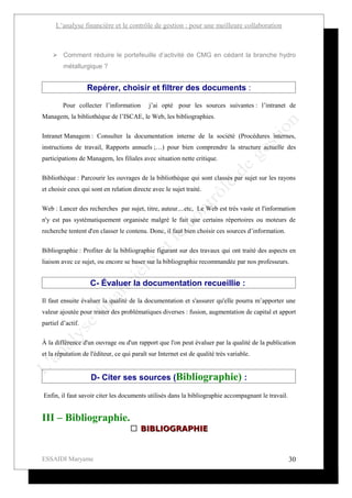 L’analyse financière et le contrôle de gestion : pour une meilleure collaboration



     Comment réduire le portefeuille d’activité de CMG en cédant la branche hydro
         métallurgique ?


                   Repérer, choisir et filtrer des documents :

         Pour collecter l’information       j’ai opté pour les sources suivantes : l’intranet de
Managem, la bibliothèque de l’ISCAE, le Web, les bibliographies.


Intranet Managem : Consulter la documentation interne de la société (Procédures internes,
instructions de travail, Rapports annuels ;…) pour bien comprendre la structure actuelle des
participations de Managem, les filiales avec situation nette critique.

Bibliothèque : Parcourir les ouvrages de la bibliothèque qui sont classés par sujet sur les rayons
et choisir ceux qui sont en relation directe avec le sujet traité.

Web : Lancer des recherches par sujet, titre, auteur....etc, Le Web est très vaste et l'information
n'y est pas systématiquement organisée malgré le fait que certains répertoires ou moteurs de
recherche tentent d'en classer le contenu. Donc, il faut bien choisir ces sources d’information.


Bibliographie : Profiter de la bibliographie figurant sur des travaux qui ont traité des aspects en
liaison avec ce sujet, ou encore se baser sur la bibliographie recommandée par nos professeurs.


                    C- Évaluer la documentation recueillie :

Il faut ensuite évaluer la qualité de la documentation et s'assurer qu'elle pourra m’apporter une
valeur ajoutée pour traiter des problématiques diverses : fusion, augmentation de capital et apport
partiel d’actif.

À la différence d'un ouvrage ou d'un rapport que l'on peut évaluer par la qualité de la publication
et la réputation de l'éditeur, ce qui paraît sur Internet est de qualité très variable.


                    D- Citer ses sources (Bibliographie) :

Enfin, il faut savoir citer les documents utilisés dans la bibliographie accompagnant le travail.


III – Bibliographie.
                                     BIBLIOGRAPHIE


ESSAIDI Maryame                                                                                     30
 