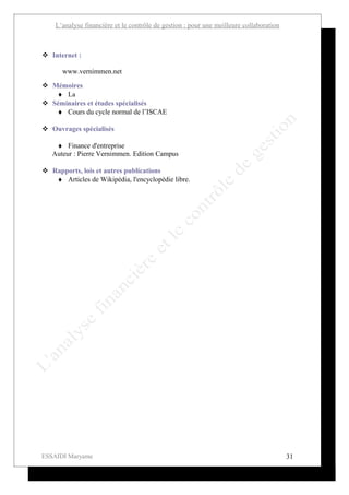 L’analyse financière et le contrôle de gestion : pour une meilleure collaboration



 Internet :

      www.vernimmen.net

 Mémoires
   ♦ La
 Séminaires et études spécialisés
   ♦ Cours du cycle normal de l’ISCAE

 Ouvrages spécialisés

    ♦ Finance d'entreprise
   Auteur : Pierre Vernimmen. Edition Campus

 Rapports, lois et autres publications
   ♦ Articles de Wikipédia, l'encyclopédie libre.




ESSAIDI Maryame                                                                         31
 