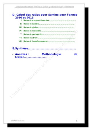 L’analyse financière et le contrôle de gestion : pour une meilleure collaboration



 D. Calcul des ratios pour Samine pour l’année
   2010 et 2011
              I. Ratios de structure financière………………………………….
             II. Ratios de liquidité……………………………………………..
            III. Ratios de gestion………………………………………………
            IV. Ratios de rentabilité……………………………………………
             V. Ratios de productivité…………………………………………
            VI. Ratios d’activité………………………………………………..
           VII. Ratios de l’autofinancement…………………………………..


 E.Synthèse………………………………………………….

 F.   Annexes :     Méthodologie                                                          de
      travail……………………….




ESSAIDI Maryame                                                                            5
 