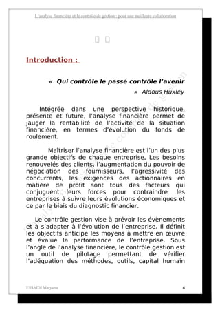 L’analyse financière et le contrôle de gestion : pour une meilleure collaboration




                                       
Introduction :


            « Qui contrôle le passé contrôle l’avenir
                                                            » Aldous Huxley

     Intégrée dans une perspective historique,
présente et future, l’analyse financière permet de
jauger la rentabilité de l’activité de la situation
financière, en termes d’évolution du fonds de
roulement.

        Maîtriser l’analyse financière est l’un des plus
grande objectifs de chaque entreprise, Les besoins
renouvelés des clients, l’augmentation du pouvoir de
négociation des fournisseurs, l’agressivité des
concurrents, les exigences des actionnaires en
matière de profit sont tous des facteurs qui
conjuguent leurs forces pour contraindre les
entreprises à suivre leurs évolutions économiques et
ce par le biais du diagnostic financier.

   Le contrôle gestion vise à prévoir les évènements
et à s’adapter à l’évolution de l’entreprise. Il définit
les objectifs anticipe les moyens à mettre en œuvre
et évalue la performance de l’entreprise. Sous
l’angle de l’analyse financière, le contrôle gestion est
un outil de pilotage permettant de vérifier
l’adéquation des méthodes, outils, capital humain



ESSAIDI Maryame                                                                         6
 