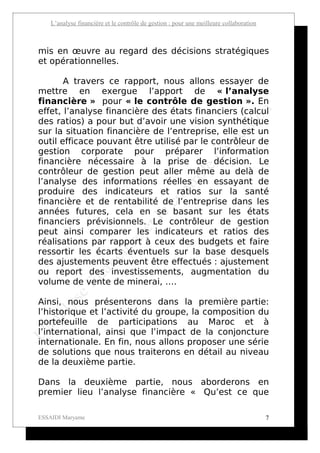L’analyse financière et le contrôle de gestion : pour une meilleure collaboration



mis en œuvre au regard des décisions stratégiques
et opérationnelles.

       A travers ce rapport, nous allons essayer de
mettre en exergue l’apport de « l’analyse
financière » pour « le contrôle de gestion ». En
effet, l’analyse financière des états financiers (calcul
des ratios) a pour but d’avoir une vision synthétique
sur la situation financière de l’entreprise, elle est un
outil efficace pouvant être utilisé par le contrôleur de
gestion corporate pour préparer l’information
financière nécessaire à la prise de décision. Le
contrôleur de gestion peut aller même au delà de
l’analyse des informations réelles en essayant de
produire des indicateurs et ratios sur la santé
financière et de rentabilité de l’entreprise dans les
années futures, cela en se basant sur les états
financiers prévisionnels. Le contrôleur de gestion
peut ainsi comparer les indicateurs et ratios des
réalisations par rapport à ceux des budgets et faire
ressortir les écarts éventuels sur la base desquels
des ajustements peuvent être effectués : ajustement
ou report des investissements, augmentation du
volume de vente de minerai, ….

Ainsi, nous présenterons dans la première partie:
l’historique et l’activité du groupe, la composition du
portefeuille de participations au Maroc et à
l’international, ainsi que l’impact de la conjoncture
internationale. En fin, nous allons proposer une série
de solutions que nous traiterons en détail au niveau
de la deuxième partie.

Dans la deuxième partie, nous aborderons en
premier lieu l’analyse financière « Qu’est ce que

ESSAIDI Maryame                                                                         7
 