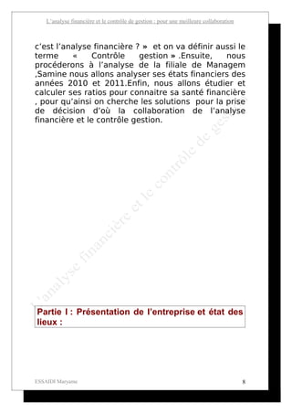 L’analyse financière et le contrôle de gestion : pour une meilleure collaboration



c’est l’analyse financière ? » et on va définir aussi le
terme     «     Contrôle    gestion » .Ensuite,   nous
procéderons à l’analyse de la filiale de Managem
,Samine nous allons analyser ses états financiers des
années 2010 et 2011.Enfin, nous allons étudier et
calculer ses ratios pour connaitre sa santé financière
, pour qu’ainsi on cherche les solutions pour la prise
de décision d’où la collaboration de l’analyse
financière et le contrôle gestion.




Partie I : Présentation de l’entreprise et état des
lieux :




ESSAIDI Maryame                                                                         8
 
