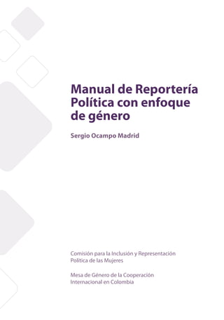 Manual de Reportería
Política con enfoque
de género
Sergio Ocampo Madrid




Comisión para la Inclusión y Representación
Política de las Mujeres

Mesa de Género de la Cooperación
Internacional en Colombia


                   Manual de Reportería Política con Enfoque de Género   1
 
