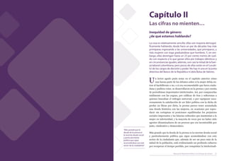 Capítulo II
                                                                                      Las cifras no mienten…
                                                                                      Inequidad de género:
                                                                                      ¿de qué estamos hablando?
                                                                                      La cosa es relativamente sencilla: ellas son mayoría demográ-
                                                                                      ficamente hablando; desde hace un par de décadas hay más
                                                                                      primíparas ingresando a las universidades, que primíparos, y
                                                                                      más mujeres con toga graduándose que hombres. Y, sin em-
                                                                                      bargo, ellas devengan hasta un 25 por ciento menos de suel-
                                                                                      do con respecto a lo que ganan ellos por trabajos idénticos y
                                                                                      en circunstancias iguales; además, son casi la mitad de la fuer-
                                                                                      za laboral colombiana, pero pocas de ellas están en el ‘curubi-
                                                                                      to’ de los cargos de decisión y poder. No hay ni una en la junta
                                                                                      directiva del Banco de la República ni dela Bolsa de Valores.


                                                                                      U     n lector agudo pudo notar en el capítulo anterior cómo
                                                                                            una buena parte de los debates sobre si la mujer debía en-
                                                                                      trar al bachillerato o no, o si era recomendable que fuera ciuda-
                                                                                      dana y pudiera votar, se desarrollaron en la prensa y por cuenta
                                                                                      de periodistase importantes intelectuales. Así, por compararlas
                                                                                      sutilmente con las yeguas, por calificar de feas y solteronas a
                                                                                      quienes buscaban el sufragio universal, o por equiparar soca-
                                                                                      rronamente la satisfacción de ser líder política con la dicha de
                                                                                      perder 22 libras por dieta, la prensa parece tener acumulada
                                                                                      una deuda histórica con las mujeres, en ocasiones por repro-
                                                                                      ducir sin cortapisas ni posiciones equilibradas los prejuicios
                                                                                      sociales imperantes y las falacias culturales que mantenían a la
                                                                                      mujer en inferioridad, y la mayoría de veces por no haber sido
                                                                                      agentes dinamizadores de un proceso que era incontenible por
                                                                                      justo, vindicativo y democrático.
                                                           “Más grande que la
                                                           deuda de la prensa es      Más grande que la deuda de la prensa es la enorme deuda social
                                                           la enorme deuda social
                                                                                      y particularmente política que sigue acumulándose con este
                                                           y particularmente
                                                           política que sigue         sector de la ciudadanía que, además de ser un poco más de la
                                                           acumulándose con este      mitad de la población, está evidenciando un profundo esfuerzo
                                                           sector de la ciudadanía”   por recuperar el tiempo perdido, por conquistar la intelectuali-


22   Manual de Reportería Política con Enfoque de Género                                                     Manual de Reportería Política con Enfoque de Género   23
 