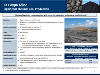 La Caypa Mine
 Significant Thermal Coal Production
                        High quality steam coal production with attractive expansion and underground potential

 Location:                    • Guajira Department, Colombia
                              • Adjacent to Carbones del Cerrejón mine, largest coal mine in South
                                America
 Resource estimate:           • 47.0 Mt of measured resource (1)
                              • 17.8 Mt of indicated resource (1)
 Area:                        • 300 hectares
 Average BTU:                 • 12,264       (1)


 Average Sulphur:             • 0.69%       (1)


 Operations:                  • One open-pit mine currently operating
                                ₋ South pit expansion in development with expected start-up in
                                  2012 and potential production of additional 1.0 Mtpa
                                                                                                                                      LA CAYPA – COAL CHARACTERISTICS (1)
                                                                                                                                                                (1)
                              • One underground mine in exploration, expected development in
                                                                                                                                 Year Moisture % Ash % Sulphur % CV Btu/lb
                                2013
                                                                                                                                 2009     10.11    5.78     0.69      12,264
 Projected Costs (2):         • US$80/t
 Avg Contract Price:          • US$102/t in long-term contracts for 100% of production to 2013                                            RESERVES & RESOURCES (1)
                                                                                                                                  LA CAYPA - (Inclusive of Additional Resources)
 Infrastructure:              • Secured allocation at Santa Marta (250 km)                                                                     Surface (Mt) Underground (Mt)
                              • Expected additional capacity at Puerto Brisa, early-2012, reducing                              Measured           11.2               35.8
                                freight costs by 40%-50%                                                                        Indicated             -               17.8

 Current strip ratio:         • 8.2:1

(1) Source: Report titled “NI 43-101 Compliant Technical Report, La Caypa Mine, Department of Guajira, Colombia” prepared by SRK Consulting and dated November 1, 2010
(2) Includes transportation, port, and administrative costs
                                                                                                                                                                           10
 