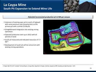 La Caypa Mine
 South Pit Expansion to Extend Mine Life

                                                      Potential incremental production of 1.0 Mt per annum

   Extension of existing open pit to south of highwall
    with same premium coal characteristics as the
    primary pit with a similar CV Btu/lb
   Straightforward integration into existing mining
    operations
   Expected production start-up in 2012 with all
    permits in hand
   South pit measured and indicated resources of 7.7
    Mt(1)
   Development of south pit will be concurrent with
    existing mining operations




(1) Report titled “NI 43-101 Compliant Technical Report, La Caypa Mine, Department of Guajira, Colombia” prepared by SRK Consulting and dated November 1, 2010
                                                                                                                                                                 11
 
