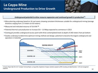 La Caypa Mine
 Underground Production to Drive Growth

                        Underground potential to drive resource expansion and continued growth in production(1)

   Mine planning underway based on 16 coal seams showing consistent thicknesses suitable for underground mining (average
    thickness ranging from 2.3 meters to 6.8 meters)
   Measured and indicated resource of 53.6 Mt (1)
   Potential thermal coal production to increase 0.8 – 1.0 Mtpa expected to commence in 2013
   Existing pit provides underground access point with three contemplated levels to depth of 240 meters from pit bottom
   Studies underway to determine optimum mining method and design; potential to become the largest underground coal
    operation in Colombia



                                                                                  EXISTING OPEN PIT


                                                   ELEVATION: 0                                                                                                 Level 1
                                                                                                                                                                Cradle


                                                   ELEVATION: -150
                                                                                                                                                                Level 1



                                                   ELEVATION: -300
                                                                                                                                                                Level 2


(1) Source: Report titled “NI 43-101 Compliant Technical Report, La Caypa Mine, Department of Guajira, Colombia” prepared by SRK Consulting and dated November 1, 2010 and management
projections
                                                                                                                                                                                        12
 