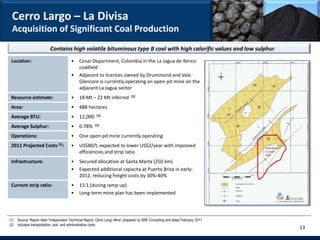 Cerro Largo – La Divisa
 Acquisition of Significant Coal Production
                          Contains high volatile bituminous type B coal with high calorific values and low sulphur
 Location:                              •    Cesar Department, Colombia in the La Jagua de Ibirico
                                             coalfield
                                        •    Adjacent to licences owned by Drummond and Vale.
                                             Glencore is currently operating an open-pit mine on the
                                             adjacent La Jagua sector
 Resource estimate:                     •    18 Mt – 22 Mt inferred           (1)


 Area:                                  •    488 hectares
 Average BTU:                           •    12,000     (1)


 Average Sulphur:                       •    0.78%     (1)


 Operations:                            •    One open-pit mine currently operating
 2011 Projected Costs (2):              •    US$80/t, expected to lower US$2/year with improved
                                             efficiencies and strip ratio
 Infrastructure:                        •    Secured allocation at Santa Marta (250 km)
                                        •    Expected additional capacity at Puerto Brisa in early-
                                             2012, reducing freight costs by 30%-40%
 Current strip ratio:                   •    15:1 (during ramp up)
                                        •    Long-term mine plan has been implemented




(1) Source: Report titled “Independent Technical Report, Cerro Largo Mine” prepared by SRK Consulting and dated February 2011
(2) Includes transportation, port, and administrative costs
                                                                                                                                13
 