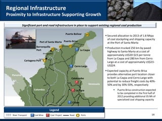 Regional Infrastructure
Proximity to Infrastructure Supporting Growth

            Significant port and road infrastructure in place to support existing regional coal production

                                                         Puerto Bolivar
                                                                                              Secured allocation to 2013 of 1.8 Mtpa
                                                                                               of coal stockpiling and shipping capacity
                            Port of Santa Marta Puerto Brisa                                   at the Port of Santa Marta
                         Barranquilla                                                         Production trucked 250 km by paved
                         Port                                          La Caypa
                                                                                               highway to Santa Marta at a cost of
                                Barranquilla
                                                                                               approximately US$20-$23 per tonne
                           Cartagena                                                           from La Caypa and 280 km from Cerro
               Cartagena Port
                                                                                               Largo at a cost of approximately US$23-
                                                                   Cerro Largo                 US$24.
                                                                                              Expected capacity at Puerto Brisa
  Panama                                                                                       provides alternative port location closer
                                                              Catatumbo                        to both La Caypa and Cerro Largo with
                                                                                               potential to reduce freight costs by 40%-
                                                                                 Venezuela     50% and by 30%-50%, respectively
                       Colombia                                    La Tigra                            Puerto Brisa construction expected
                                                                                                        to be completed in the first half of
                                                                                                        2012 providing additional 35 Mt of
                                                                                                        specialized coal shipping capacity
                                                              CI Jam

                                        Legend
   River Transport     Coal Mine          Coal Project      Road        Ports                                                           14
 