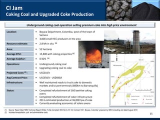 CI Jam
 Coking Coal and Upgraded Coke Production

                            Underground coking coal operation selling premium coke into high price environment

  Location:                            •    Boyaca Department, Colombia, west of the town of
                                            Samaca
                                       •    3,000 small HCC producers in the area
  Resource estimate:                   •    2.8 Mt in situ      (1)


  Area:                                •    52 hectares
  Average BTU:                         •    13,800 with coking properties (1)
  Average Sulphur:                     •    0.92%     (1)


  Operations:                          •    Underground coking coal
                                       •    Upgrading coking coal to coke
  Projected Costs (2) :                •    US$210/t
  Avg Contract Price:                  •    US$350/t - US$400/t
  Infrastructure:                      •    Well maintained roads to truck coke to domestic
                                            markets and to port terminals (800km to Barranquilla)
  Status:                              •    Completed refurbishment of 160 beehive coking
                                            ovens
                                       •    Completed refurbishment of coker infrastructure
                                       •    2011 estimated production at 36,000 tpa of coke
                                       •    Currently evaluating economics of solera ovens

(1) Source: Report titled “SRK Technical Report Written To Be Compliant With NI 43-101 On Contract 7241, Boyaca, Colombia” prepared by SRK Consulting and dated August 2010
(2) Includes transportation, port, and administrative costs
                                                                                                                                                                              15
 