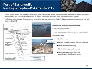 Port of Barranquilla
Investing in Long-Term Port Access for Coke

 Pacific Coal has agreed to acquire a port concession owned by Masering situated on the Magdelena River near the Port of Barranquilla
  (approximately 5km from the Caribbean Sea) to be used to export coke, specialized coals, and bulk commodity products
 Pacific Coal plans to tender for engineering, construction and procurement by the Q4/2011 pursuant to commissioning of the port
  starting in Q3/2012

                                                                            Main features of the final proposed scheme:

                                                                             Two portable shiploaders

                                                                             A pile supported concrete berth with 12 m water depth

                                                                             Portable Stacker

                                                                                    Coal/coke piles
                                                                    BARRANQUILLA
                                                                     CONCESSION     Reclaim conveyor alongside the open stockpiles

                                                                                    Office/Maintenance building

                                                                                    FEL receiving hopper (rail mounted)

                                                                                    Overall average loading capacity of
                                                                                     approximately 10,000 tonnes per day

                                              BARRANQUILLA
                                               CONCESSION




                                                                                                                                 16
 