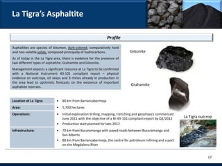 La Tigra’s Asphaltite

                                                               Profile
Asphaltites are species of bitumen, dark-colored, comparatively hard
and non-volatile solids, composed principally of hydrocarbons.               Gilsonite
As of today in the La Tigra area, there is evidence for the presence of
two different types of asphaltite: Grahamite and Gilsonite.
Management expects a significant resource at La Tigra to be confirmed
with a National Instrument 43-101 compliant report – physical
evidence on outcrops, oil seeps and 3 mines already in production in
the area lead to optimistic forecasts on the existence of important
asphaltite reserves.
                                                                              Grahamite


Location of La Tigra:        •   80 km from Barrancabermeja
Area:                        •   5,700 hectares
Operations:                  •   Initial exploration drilling, mapping, trenching and geophysics commenced
                                 June 2011 with the objective of a NI 43-101 compliant report by Q1/2012     La Tigra outcrop
                             •   Production start planned for late-2012
Infrastructure:              •   70 km from Bucaramanga with paved roads between Bucaramanga and
                                 San Alberto
                             •   80 km from Barrancabermeja, the centre for petroleum refining and a port
                                 on the Magdalena River


                                                                                                                          17
 
