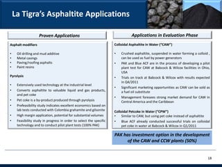 La Tigra’s Asphaltite Applications

                    Proven Applications                                         Applications in Evaluation Phase
Asphalt modifiers                                                    Colloidal Asphaltite in Water (“CAW”)

•    Oil drilling and mud additive                                   •   Crushed asphaltite, suspended in water forming a colloid ,
•    Metal casings                                                       can be used as fuel by power generators
•    Paving/roofing asphalts                                         •   PAK and Blue ACF are in the process of developing a pilot
•    Paint resins                                                        plant test for CAW at Babcock & Wilcox facilities in Ohio,
                                                                         USA
Pyrolysis                                                            •   Trials on track at Babcock & Wilcox with results expected
                                                                         in Q4/2011
•    Extensively used technology at the industrial level
                                                                     •   Significant marketing opportunities as CAW can be sold as
•    Converts asphaltite to valuable liquid and gas products,            a fuel oil substitute
     and pet coke
                                                                     •   Management foresees strong market demand for CAW in
•    Pet coke is a by-product produced through pyrolysis                 Central America and the Caribbean
•    Prefeasibility study indicates excellent economics based on
     lab tests conducted with Colombia grahamite and gilsonite       Colloidal Petcoke in Water (“CPW”)
•    High margin application, potential for substantial volumes      •    Similar to CAW, but using pet coke instead of asphaltite
•    Feasibility study in progress in order to select the specific   •    Blue ACF already conducted successful trials on colloidal
     technology and to conduct pilot plant tests (100% PAK)               pet coke in water at Babcock & Wilcox in Q1/2011

                                                                     PAK has investment option in the development
                                                                           of the CAW and CCW plants (50%)


                                                                                                                                 18
 