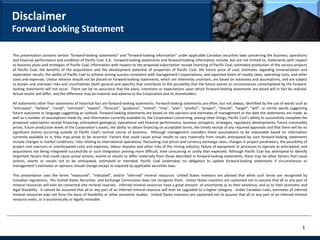 Disclaimer
Forward Looking Statement

This presentation contains certain “forward-looking statements” and “forward-looking information” under applicable Canadian securities laws concerning the business, operations
and financial performance and condition of Pacific Coal, S.A. Forward-looking statements and forward-looking information include, but are not limited to, statements with respect
to business plans and strategies of Pacific Coal; information with respect to the proposed subscription receipt financing of Pacific Coal; estimated production of the various projects
of Pacific Coal; the benefits of the acquisitions and the development potential of properties of Pacific Coal; the future price of coal; estimates regarding mineralization and
exploration results; the ability of Pacific Coal to achieve mining success consistent with management’s expectations; and expected levels of royalty rates, operating costs, and other
costs and expenses. Undue reliance should not be placed on forward-looking statements, which are inherently uncertain, are based on estimates and assumptions, and are subject
to known and unknown risks and uncertainties (both general and specific) that contribute to the possibility that the future events or circumstances contemplated by the forward-
looking statements will not occur. There can be no assurance that the plans, intentions or expectations upon which forward-looking statements are based will in fact be realized.
Actual results will differ, and the difference may be material and adverse to the Corporation and its shareholders.

All statements other than statements of historical fact are forward-looking statements. Forward-looking statements are often, but not always, identified by the use of words such as
“anticipate”, “believe”, “could”, “estimate”, “expect”, “forecast”, “guidance”, “intend”, “may”, “plan”, “predict”, “project”, “should”, “target”, “will”, or similar words suggesting
future outcomes or language suggesting an outlook. Forward looking statements are based on the opinions and estimates of management at the date the statements are made, as
well as a number of assumptions made by, and information currently available to, the Corporation concerning, among other things, Pacific Coal’s ability to successfully complete the
proposed subscription receipt financing; anticipated geological, operational and financial performance, business prospects, strategies, regulatory developments, future commodity
prices, future production levels of the Corporation’s assets, the ability to obtain financing on acceptable terms, the timely receipt of any required approvals and that there will be no
significant events occurring outside of Pacific Coal’s normal course of business. Although management considers these assumptions to be reasonable based on information
currently available to it, they may prove to be incorrect. Factors that could cause actual results to vary materially from results anticipated by such forward-looking statements
include changes in market conditions, risks relating to international operations, fluctuating coal prices and currency exchange rates, changes in project parameters, the possibility of
project cost overruns or unanticipated costs and expenses, labour disputes and other risks of the mining industry, failure of equipment or processes to operate as anticipated, and
acquisitions not being integrated successfully or such integration proving more difficult, time consuming or costly than expected. Although Pacific Coal has attempted to identify
important factors that could cause actual actions, events or results to differ materially from those described in forward-looking statements, there may be other factors that cause
actions, events or results not to be anticipated, estimated or intended. Pacific Coal undertakes no obligation to update forward-looking statements if circumstances or
management’s estimates or opinions should change except as required by applicable securities laws.

This presentation uses the terms “measured”, “indicated”, and/or “inferred” mineral resources. United States investors are advised that while such terms are recognized by
Canadian regulations, the United States Securities and Exchange Commission does not recognize them. Unites States investors are cautioned not to assume that all or any part of
mineral resources will ever be converted into mineral reserves. Inferred mineral resources have a great amount of uncertainty as to their existence, and as to their economic and
legal feasibility. It cannot be assumed that all or any part of an inferred mineral resource will ever be upgraded to a higher category. Under Canadian rules, estimates of inferred
mineral resources may not form the basis of feasibility or other economic studies. United States investors are cautioned not to assume that all or any part of an inferred mineral
resource exists, or is economically or legally mineable.




                                                                                                                                                                                     1
 