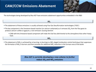 CAW/CCW Emissions Abatement

The technologies being developed by Blue ACF have emissions abatement opportunities embedded in the R&D


                                                             SO2

 The abatement of these emissions is usually achieved using Flue Gas Desulfurization technologies (`FGD`)
 The key component is the limestone-based reaction (or calcium carbonate) as it removes SO2 from the flue gases to
  produce calcium sulfate or gypsum, a non-emission causing element
       CAW with this limestone-based component will make this fuel less detrimental to the atmosphere than other heavy
        fuels
                                                             NO2

 The abatement of NO2 is achieved by re-burning: re-burning is a NO2 staged combustion control technique that suppresses
  the formation of NO2 in burners and then provides for additional NO2 reduction in the furnace area of the boiler




                             Blue ACF is currently developing a new scheme to further
                                           reduce SO2 and NO2 emissions


                                                                                                                      19
 
