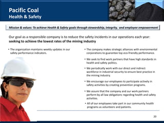 Pacific Coal
Health & Safety

Mission & values: To achieve Health & Safety goals through stewardship, integrity, and employee empowerment

Our goal as a responsible company is to reduce the safety incidents in our operations each year:
seeking to achieve the lowest rates of the mining industry

• The organization maintains weekly updates in our    • The company makes strategic alliances with environmental
  safety performance indicators.                        corporations to guarantee top eco-friendly performance.

                                                      • We seek to find work partners that have high standards in
                                                        health and safety politics.
                                                      • We periodically work with our direct and indirect
                                                        workforce in industrial security to ensure best practice in
                                                        the mining industry.

                                                      • We encourage our employees to participate actively in
                                                        safety activities by creating prevention programs.

                                                      • We assure that the company and our work partners
                                                        perform by all law obligations regarding health and safety
                                                        activities.
                                                      • All of our employees take part in our community health
                                                        programs as volunteers and patients.


                                                                                                                 20
 