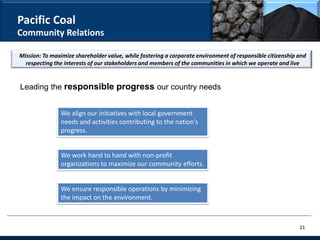 Pacific Coal
Community Relations

Mission: To maximize shareholder value, while fostering a corporate environment of responsible citizenship and
  respecting the interests of our stakeholders and members of the communities in which we operate and live


Leading the responsible progress our country needs


               We align our initiatives with local government
               needs and activities contributing to the nation’s
               progress.


               We work hand to hand with non-profit
               organizations to maximize our community efforts.


               We ensure responsible operations by minimizing
               the impact on the environment.



                                                                                                           21
 