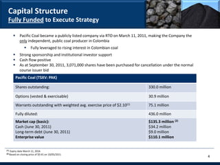 Capital Structure
  Fully Funded to Execute Strategy

              Pacific Coal became a publicly listed company via RTO on March 11, 2011, making the Company the
               only independent, public coal producer in Colombia
                       Fully leveraged to rising interest in Colombian coal
              Strong sponsorship and institutional investor support
              Cash flow positive
              As at September 30, 2011, 3,071,000 shares have been purchased for cancellation under the normal
               course issuer bid
             Pacific Coal (TSXV: PAK)

             Shares outstanding:                                                      330.0 million

             Options (vested & exercisable)                                           30.9 million

             Warrants outstanding with weighted avg. exercise price of $2.10(1)       75.1 million

             Fully diluted:                                                           436.0 million
             Market cap (basic):                                                      $135.3 million (2)
             Cash (June 30, 2011)                                                     $34.2 million
             Long-term debt (June 30, 2011)                                           $9.0 million
             Enterprise value                                                         $110.1 million


(1)   Expiry date March 11, 2016
(2) Based   on closing price of $0.41 on 10/05/2011
                                                                                                                  4
 